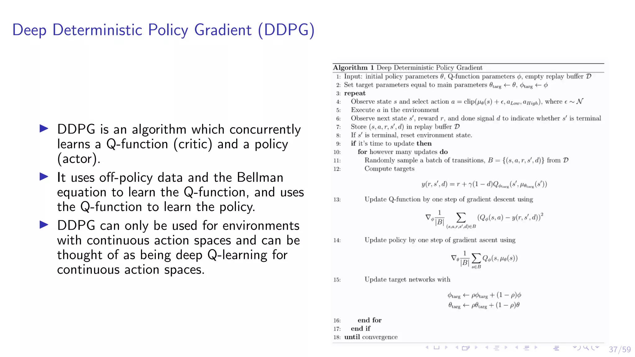 37/59
Deep Deterministic Policy Gradient (DDPG)
I DDPG is an algorithm which concurrently
learns a Q-function (critic) and a policy
(actor).
I It uses off-policy data and the Bellman
equation to learn the Q-function, and uses
the Q-function to learn the policy.
I DDPG can only be used for environments
with continuous action spaces and can be
thought of as being deep Q-learning for
continuous action spaces.
 