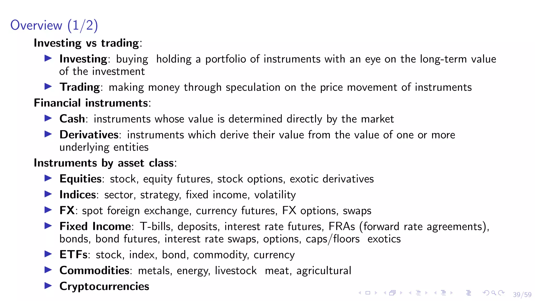 39/59
Overview (1/2)
Investing vs trading:
I Investing: buying holding a portfolio of instruments with an eye on the long-term value
of the investment
I Trading: making money through speculation on the price movement of instruments
Financial instruments:
I Cash: instruments whose value is determined directly by the market
I Derivatives: instruments which derive their value from the value of one or more
underlying entities
Instruments by asset class:
I Equities: stock, equity futures, stock options, exotic derivatives
I Indices: sector, strategy, fixed income, volatility
I FX: spot foreign exchange, currency futures, FX options, swaps
I Fixed Income: T-bills, deposits, interest rate futures, FRAs (forward rate agreements),
bonds, bond futures, interest rate swaps, options, caps/floors exotics
I ETFs: stock, index, bond, commodity, currency
I Commodities: metals, energy, livestock meat, agricultural
I Cryptocurrencies
 