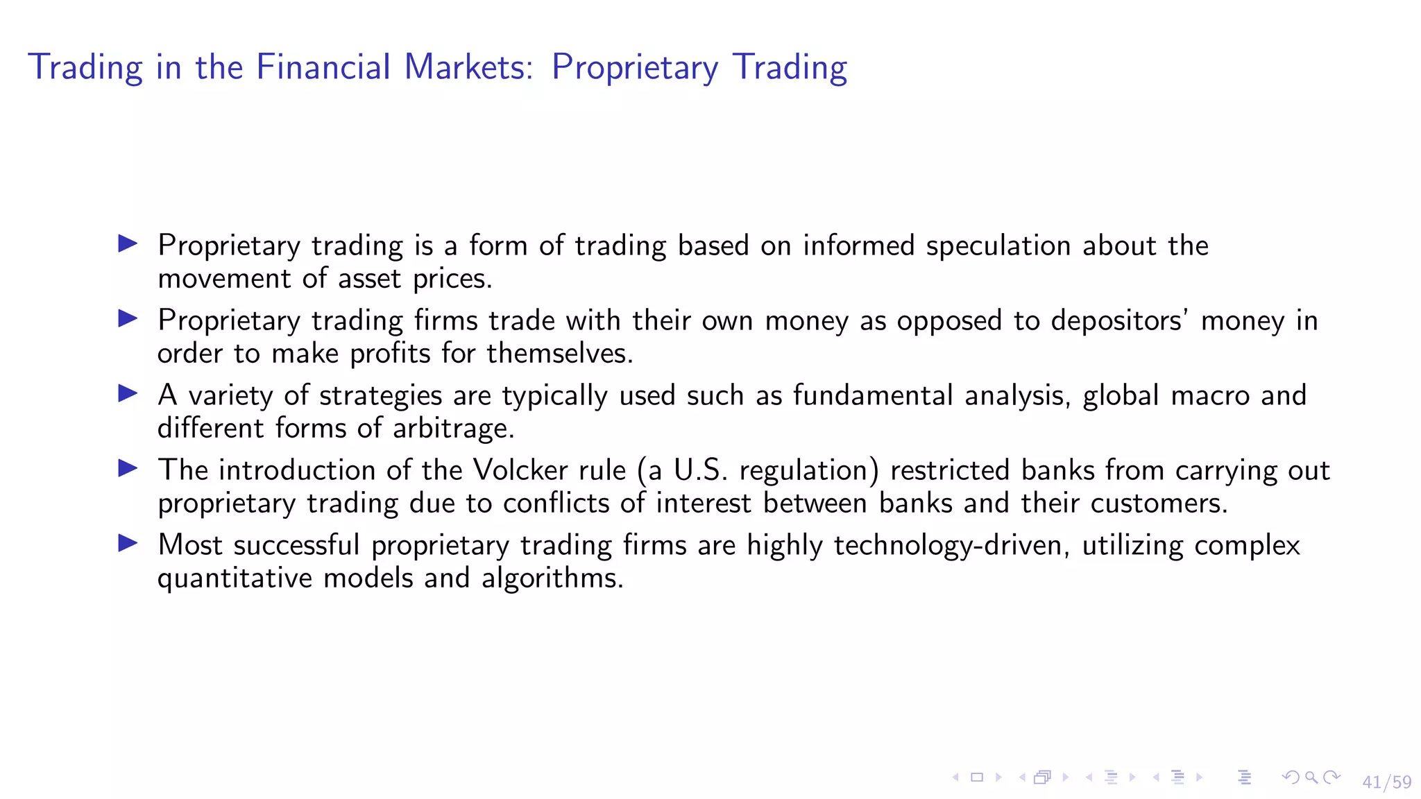 41/59
Trading in the Financial Markets: Proprietary Trading
I Proprietary trading is a form of trading based on informed speculation about the
movement of asset prices.
I Proprietary trading firms trade with their own money as opposed to depositors’ money in
order to make profits for themselves.
I A variety of strategies are typically used such as fundamental analysis, global macro and
different forms of arbitrage.
I The introduction of the Volcker rule (a U.S. regulation) restricted banks from carrying out
proprietary trading due to conflicts of interest between banks and their customers.
I Most successful proprietary trading firms are highly technology-driven, utilizing complex
quantitative models and algorithms.
 