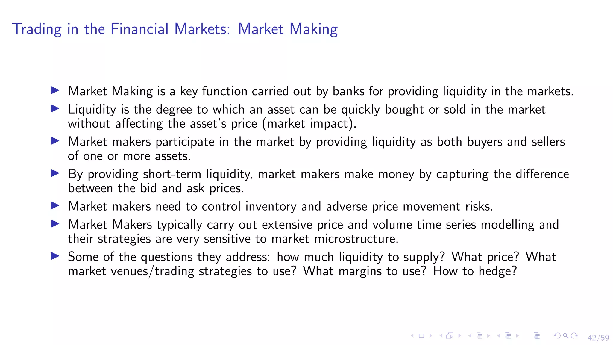 42/59
Trading in the Financial Markets: Market Making
I Market Making is a key function carried out by banks for providing liquidity in the markets.
I Liquidity is the degree to which an asset can be quickly bought or sold in the market
without affecting the asset’s price (market impact).
I Market makers participate in the market by providing liquidity as both buyers and sellers
of one or more assets.
I By providing short-term liquidity, market makers make money by capturing the difference
between the bid and ask prices.
I Market makers need to control inventory and adverse price movement risks.
I Market Makers typically carry out extensive price and volume time series modelling and
their strategies are very sensitive to market microstructure.
I Some of the questions they address: how much liquidity to supply? What price? What
market venues/trading strategies to use? What margins to use? How to hedge?
 