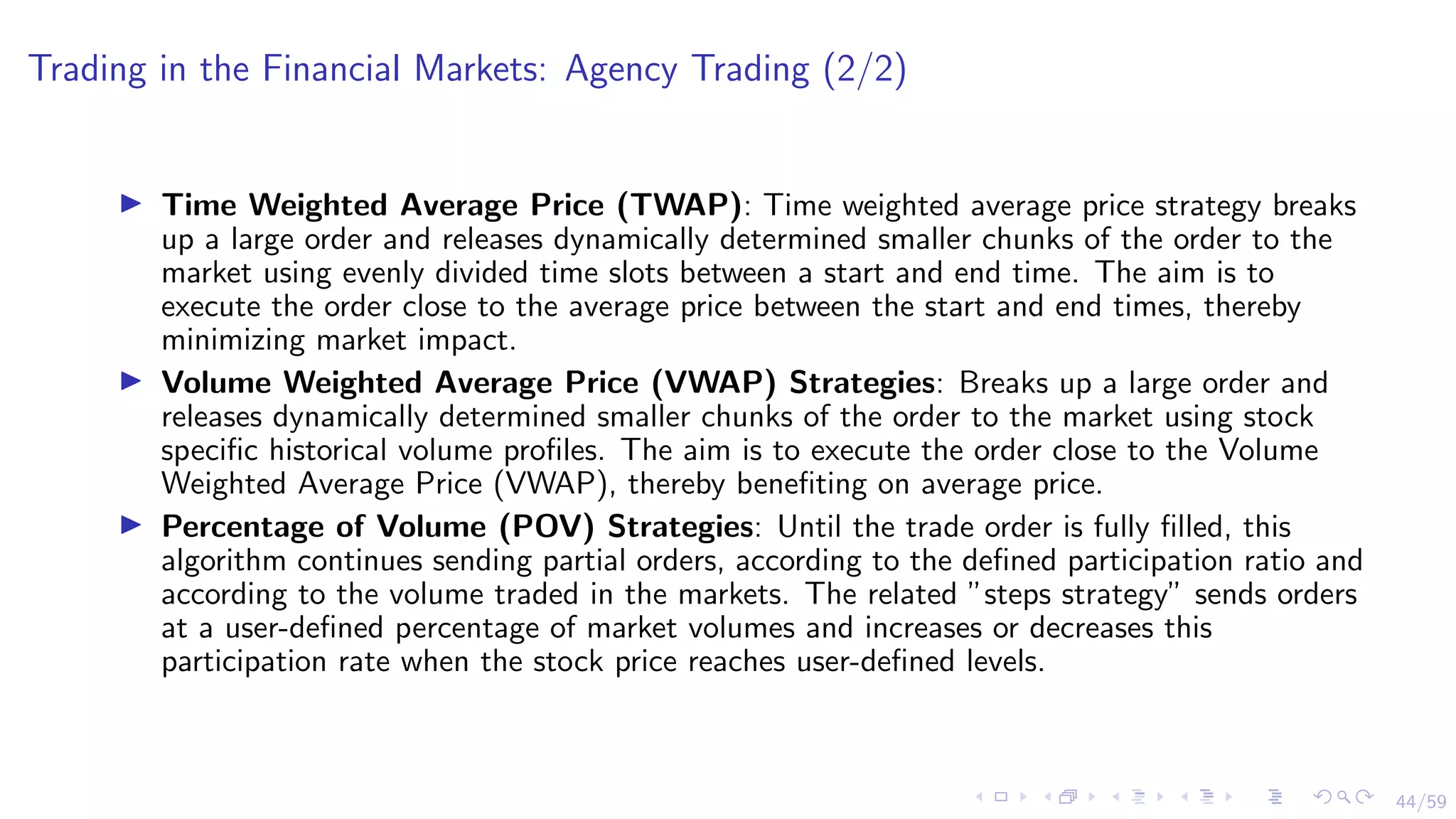 44/59
Trading in the Financial Markets: Agency Trading (2/2)
I Time Weighted Average Price (TWAP): Time weighted average price strategy breaks
up a large order and releases dynamically determined smaller chunks of the order to the
market using evenly divided time slots between a start and end time. The aim is to
execute the order close to the average price between the start and end times, thereby
minimizing market impact.
I Volume Weighted Average Price (VWAP) Strategies: Breaks up a large order and
releases dynamically determined smaller chunks of the order to the market using stock
specific historical volume profiles. The aim is to execute the order close to the Volume
Weighted Average Price (VWAP), thereby benefiting on average price.
I Percentage of Volume (POV) Strategies: Until the trade order is fully filled, this
algorithm continues sending partial orders, according to the defined participation ratio and
according to the volume traded in the markets. The related ”steps strategy” sends orders
at a user-defined percentage of market volumes and increases or decreases this
participation rate when the stock price reaches user-defined levels.
 