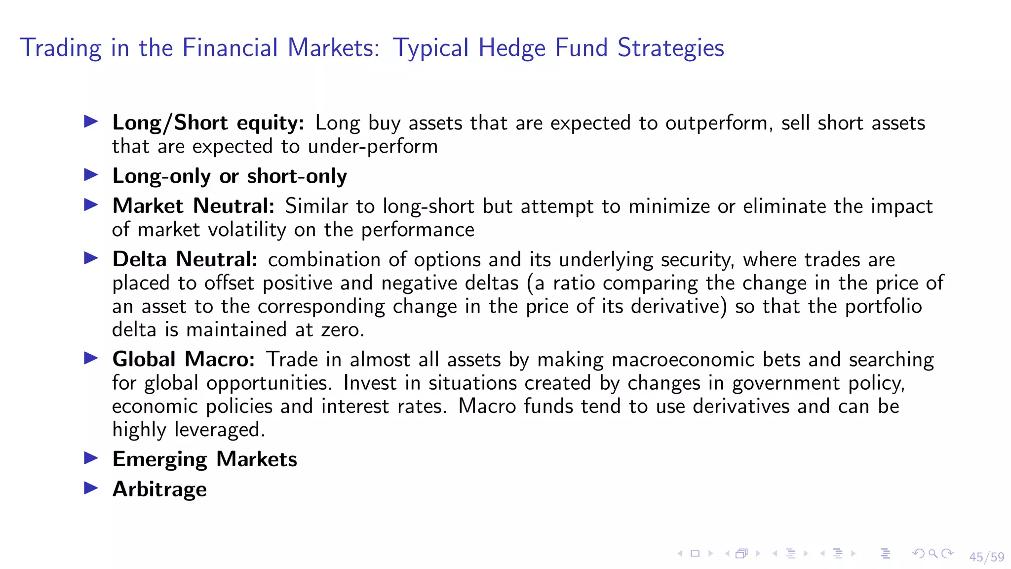 45/59
Trading in the Financial Markets: Typical Hedge Fund Strategies
I Long/Short equity: Long buy assets that are expected to outperform, sell short assets
that are expected to under-perform
I Long-only or short-only
I Market Neutral: Similar to long-short but attempt to minimize or eliminate the impact
of market volatility on the performance
I Delta Neutral: combination of options and its underlying security, where trades are
placed to offset positive and negative deltas (a ratio comparing the change in the price of
an asset to the corresponding change in the price of its derivative) so that the portfolio
delta is maintained at zero.
I Global Macro: Trade in almost all assets by making macroeconomic bets and searching
for global opportunities. Invest in situations created by changes in government policy,
economic policies and interest rates. Macro funds tend to use derivatives and can be
highly leveraged.
I Emerging Markets
I Arbitrage
 