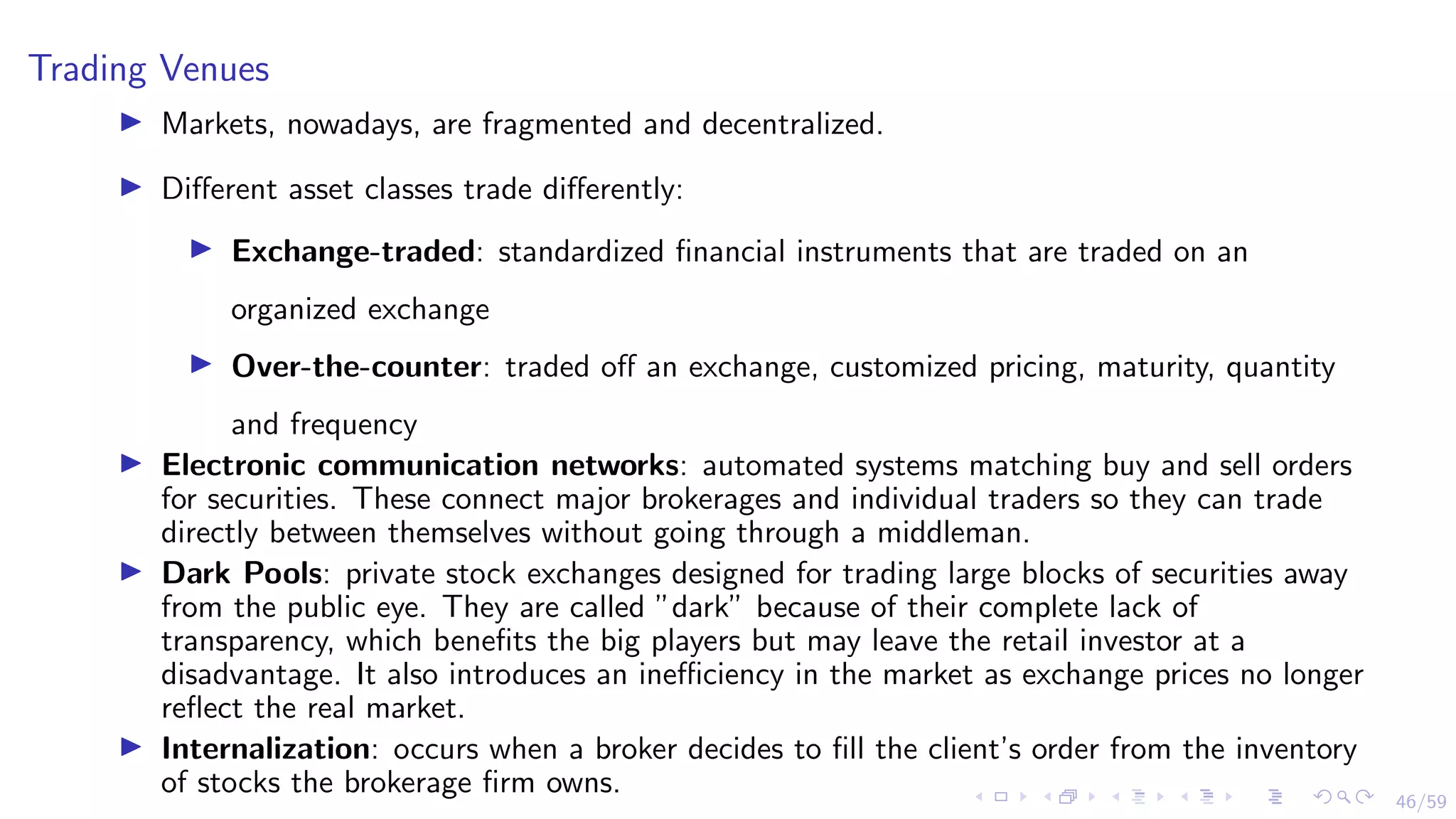 46/59
Trading Venues
I Markets, nowadays, are fragmented and decentralized.
I Different asset classes trade differently:
I Exchange-traded: standardized financial instruments that are traded on an
organized exchange
I Over-the-counter: traded off an exchange, customized pricing, maturity, quantity
and frequency
I Electronic communication networks: automated systems matching buy and sell orders
for securities. These connect major brokerages and individual traders so they can trade
directly between themselves without going through a middleman.
I Dark Pools: private stock exchanges designed for trading large blocks of securities away
from the public eye. They are called ”dark” because of their complete lack of
transparency, which benefits the big players but may leave the retail investor at a
disadvantage. It also introduces an inefficiency in the market as exchange prices no longer
reflect the real market.
I Internalization: occurs when a broker decides to fill the client’s order from the inventory
of stocks the brokerage firm owns.
 