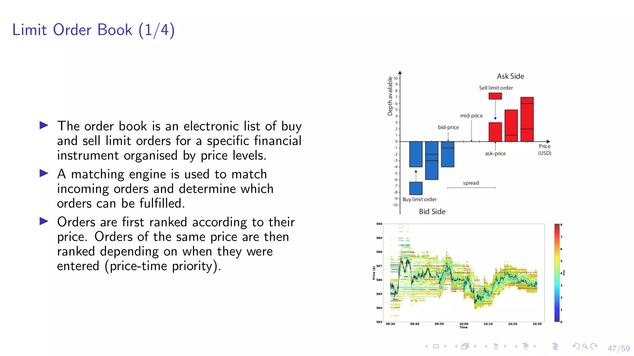47/59
Limit Order Book (1/4)
I The order book is an electronic list of buy
and sell limit orders for a specific financial
instrument organised by price levels.
I A matching engine is used to match
incoming orders and determine which
orders can be fulfilled.
I Orders are first ranked according to their
price. Orders of the same price are then
ranked depending on when they were
entered (price-time priority).
 
