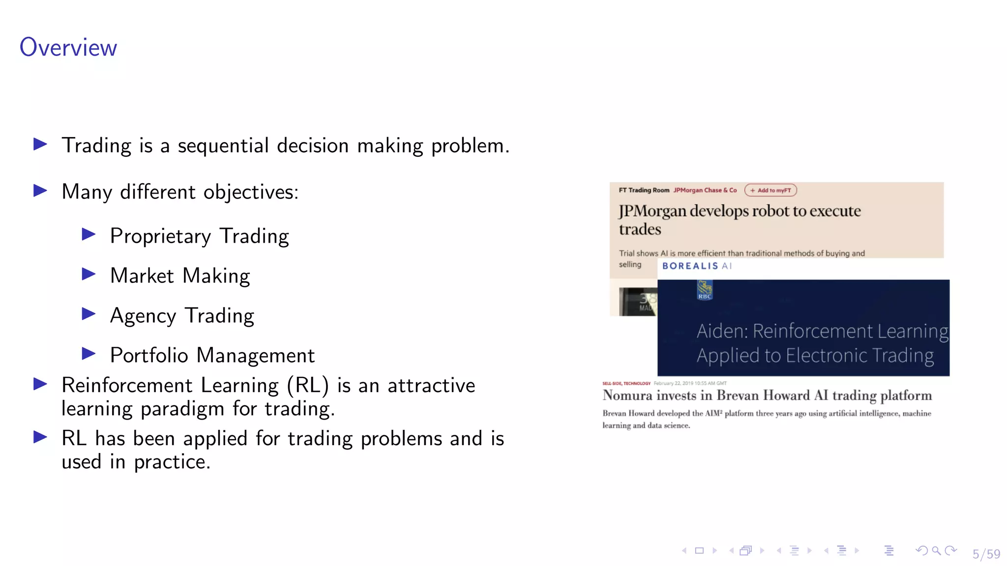 5/59
Overview
I Trading is a sequential decision making problem.
I Many different objectives:
I Proprietary Trading
I Market Making
I Agency Trading
I Portfolio Management
I Reinforcement Learning (RL) is an attractive
learning paradigm for trading.
I RL has been applied for trading problems and is
used in practice.
 