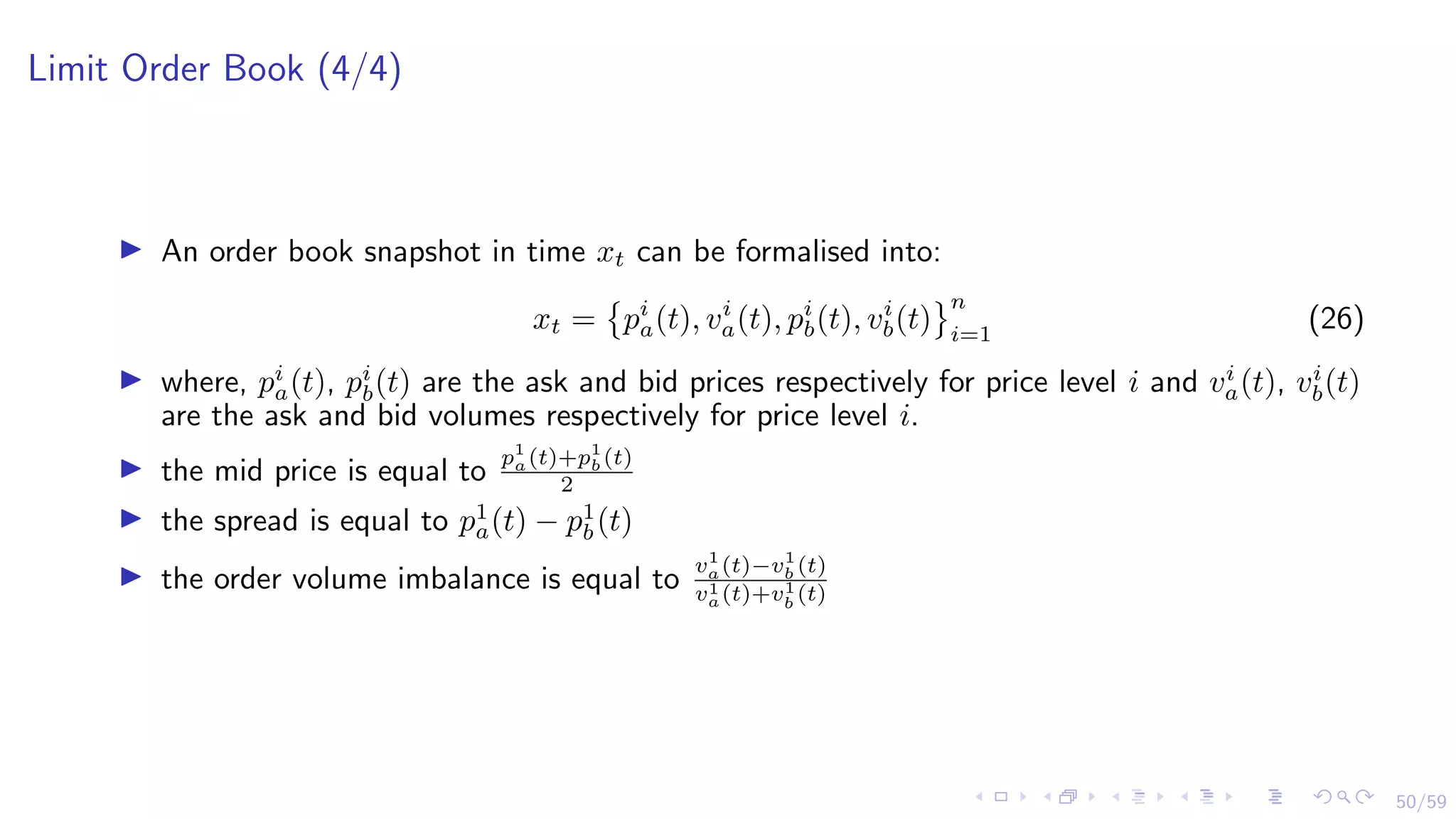 50/59
Limit Order Book (4/4)
I An order book snapshot in time xt can be formalised into:
xt =

pi
a(t), vi
a(t), pi
b(t), vi
b(t)
	n
i=1
(26)
I where, pi
a(t), pi
b(t) are the ask and bid prices respectively for price level i and vi
a(t), vi
b(t)
are the ask and bid volumes respectively for price level i.
I the mid price is equal to
p1
a(t)+p1
b(t)
2
I the spread is equal to p1
a(t) − p1
b(t)
I the order volume imbalance is equal to
v1
a(t)−v1
b (t)
v1
a(t)+v1
b (t)
 