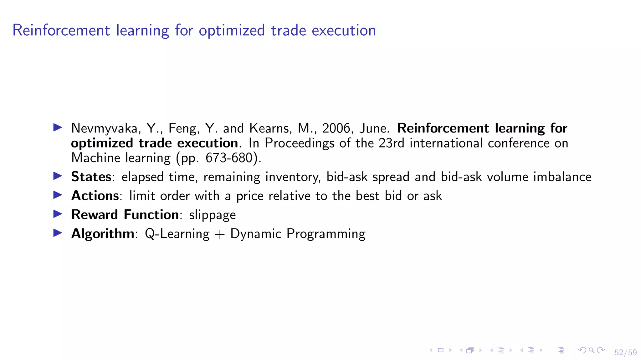 52/59
Reinforcement learning for optimized trade execution
I Nevmyvaka, Y., Feng, Y. and Kearns, M., 2006, June. Reinforcement learning for
optimized trade execution. In Proceedings of the 23rd international conference on
Machine learning (pp. 673-680).
I States: elapsed time, remaining inventory, bid-ask spread and bid-ask volume imbalance
I Actions: limit order with a price relative to the best bid or ask
I Reward Function: slippage
I Algorithm: Q-Learning + Dynamic Programming
 