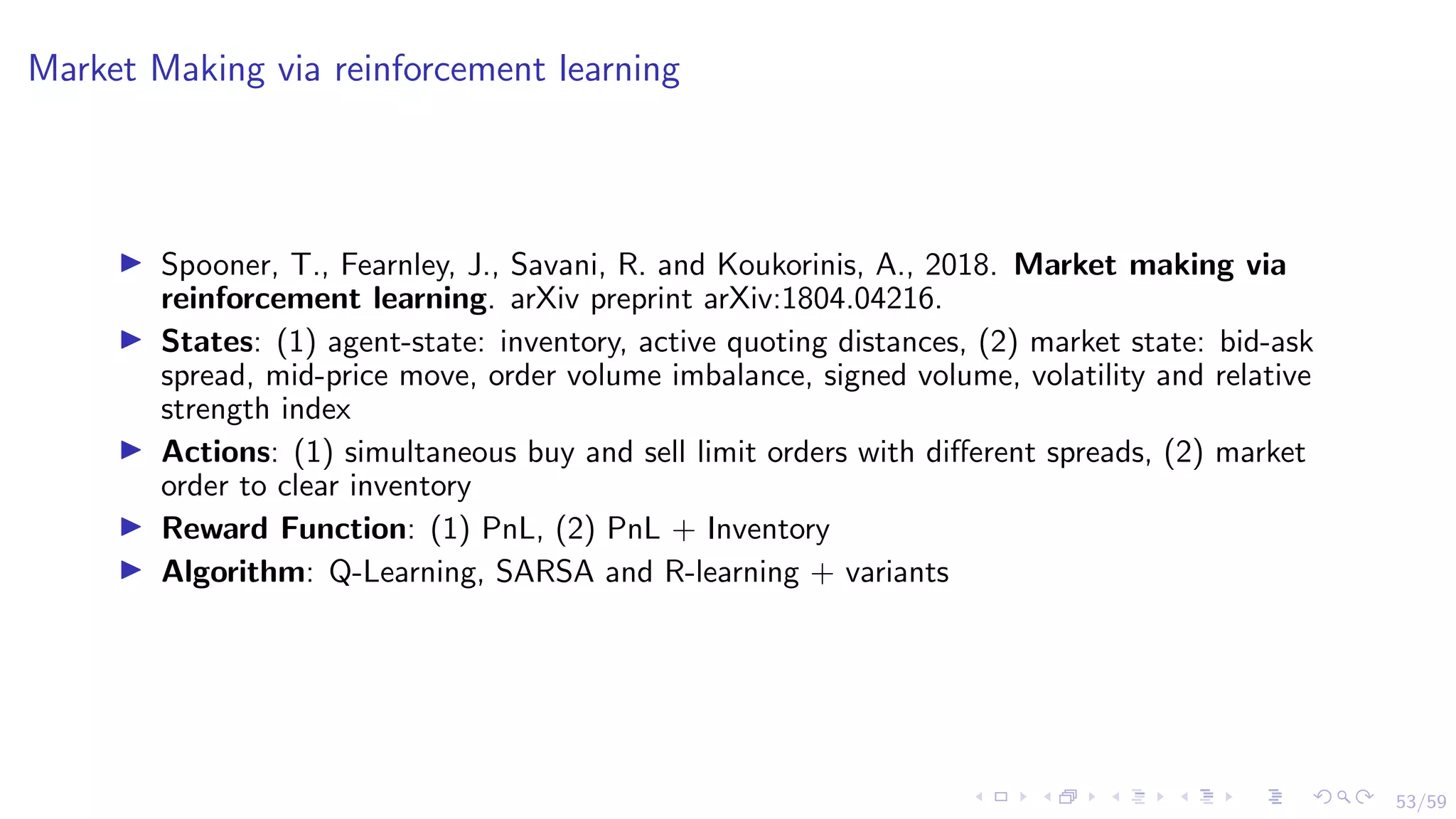 53/59
Market Making via reinforcement learning
I Spooner, T., Fearnley, J., Savani, R. and Koukorinis, A., 2018. Market making via
reinforcement learning. arXiv preprint arXiv:1804.04216.
I States: (1) agent-state: inventory, active quoting distances, (2) market state: bid-ask
spread, mid-price move, order volume imbalance, signed volume, volatility and relative
strength index
I Actions: (1) simultaneous buy and sell limit orders with different spreads, (2) market
order to clear inventory
I Reward Function: (1) PnL, (2) PnL + Inventory
I Algorithm: Q-Learning, SARSA and R-learning + variants
 