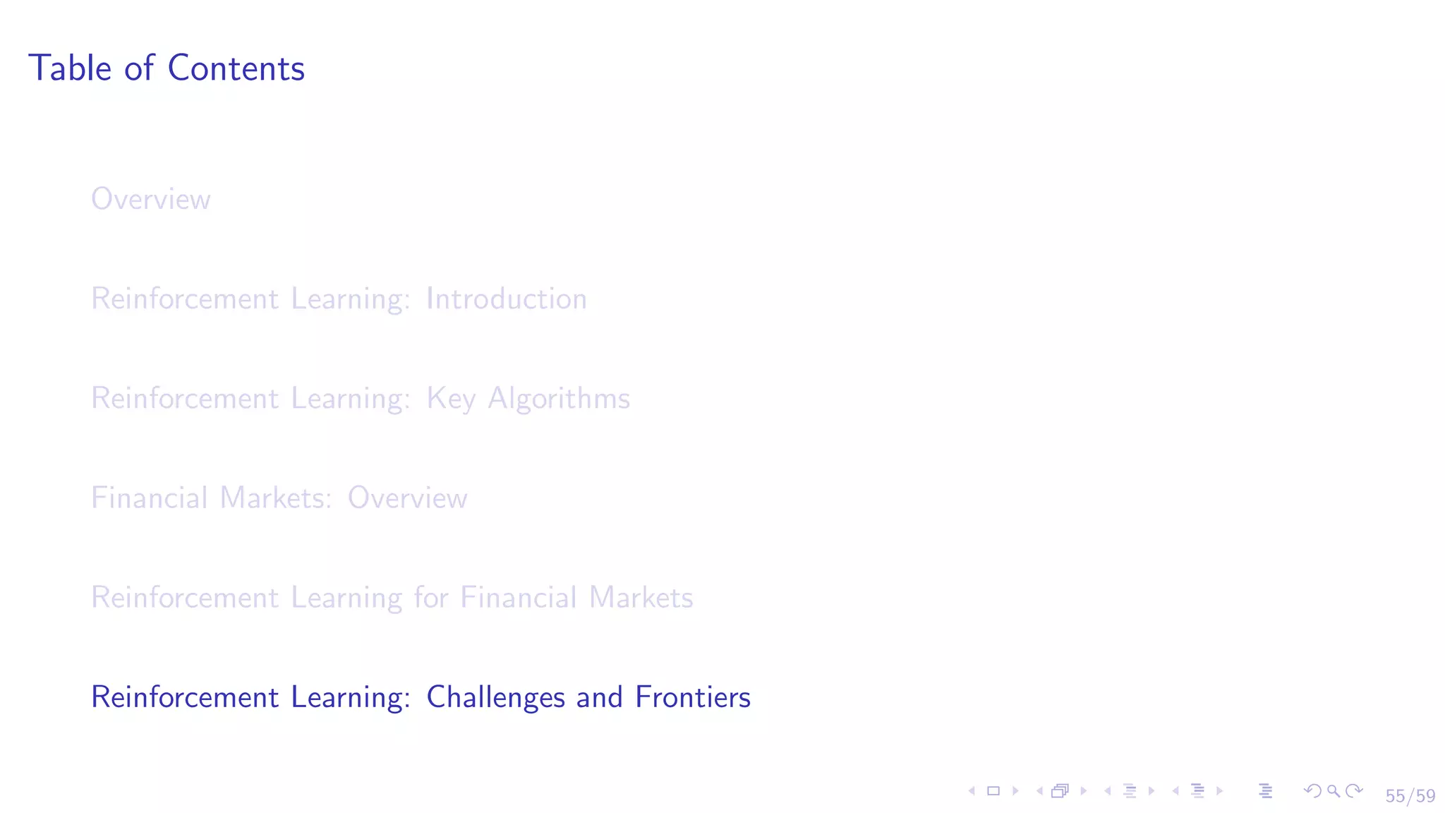 55/59
Table of Contents
Overview
Reinforcement Learning: Introduction
Reinforcement Learning: Key Algorithms
Financial Markets: Overview
Reinforcement Learning for Financial Markets
Reinforcement Learning: Challenges and Frontiers
 