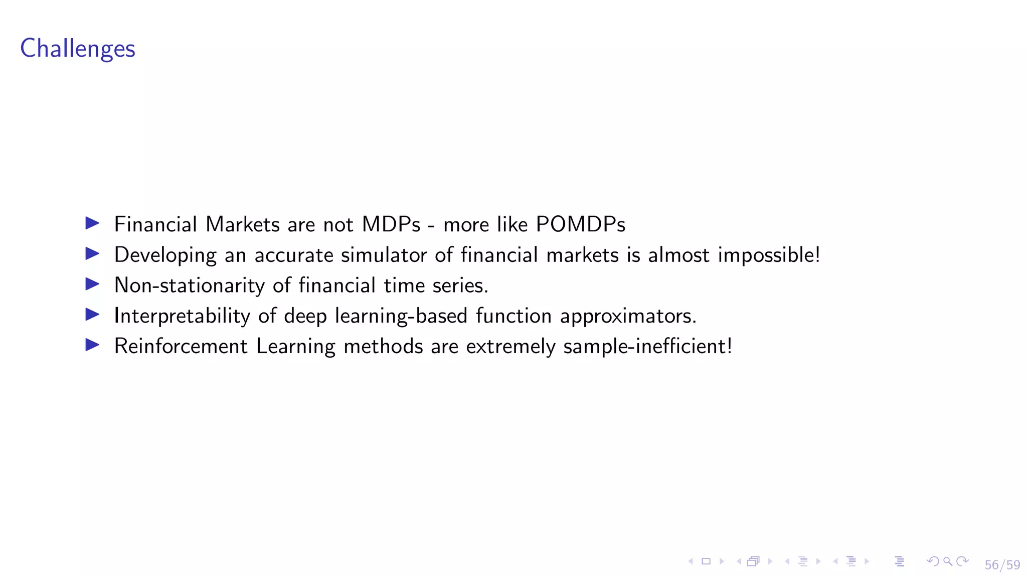 56/59
Challenges
I Financial Markets are not MDPs - more like POMDPs
I Developing an accurate simulator of financial markets is almost impossible!
I Non-stationarity of financial time series.
I Interpretability of deep learning-based function approximators.
I Reinforcement Learning methods are extremely sample-inefficient!
 