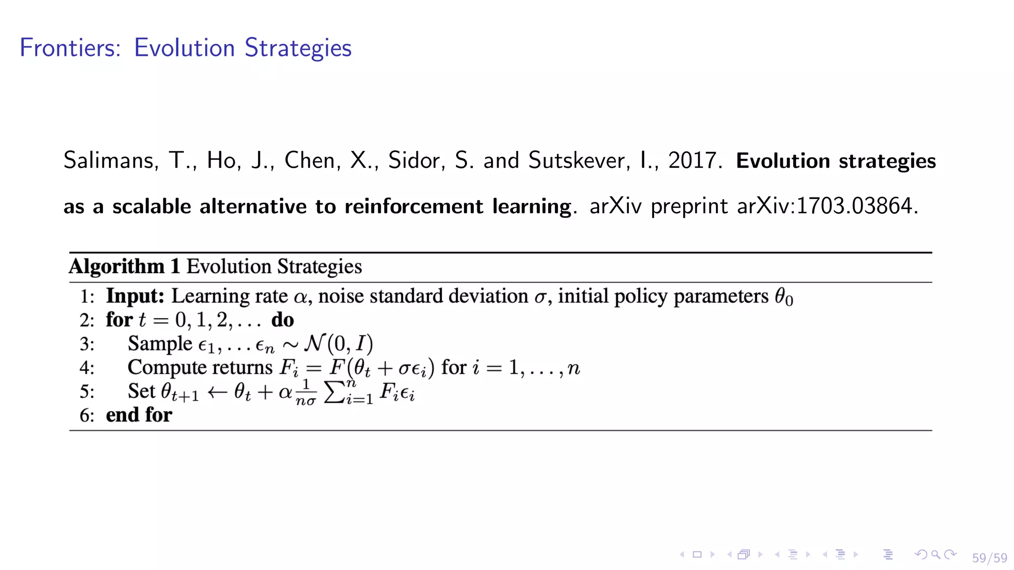 59/59
Frontiers: Evolution Strategies
Salimans, T., Ho, J., Chen, X., Sidor, S. and Sutskever, I., 2017. Evolution strategies
as a scalable alternative to reinforcement learning. arXiv preprint arXiv:1703.03864.
 