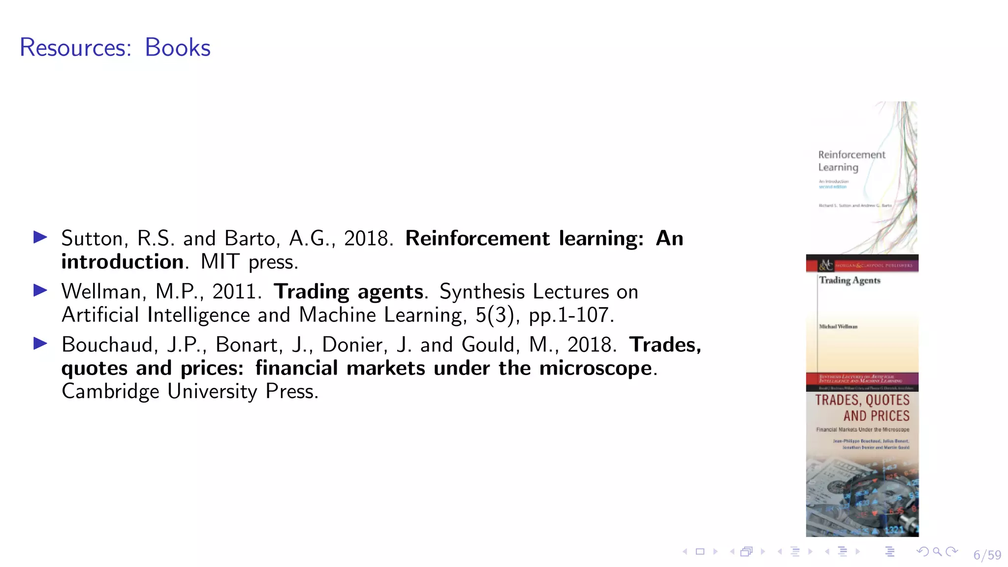 6/59
Resources: Books
I Sutton, R.S. and Barto, A.G., 2018. Reinforcement learning: An
introduction. MIT press.
I Wellman, M.P., 2011. Trading agents. Synthesis Lectures on
Artificial Intelligence and Machine Learning, 5(3), pp.1-107.
I Bouchaud, J.P., Bonart, J., Donier, J. and Gould, M., 2018. Trades,
quotes and prices: financial markets under the microscope.
Cambridge University Press.
 