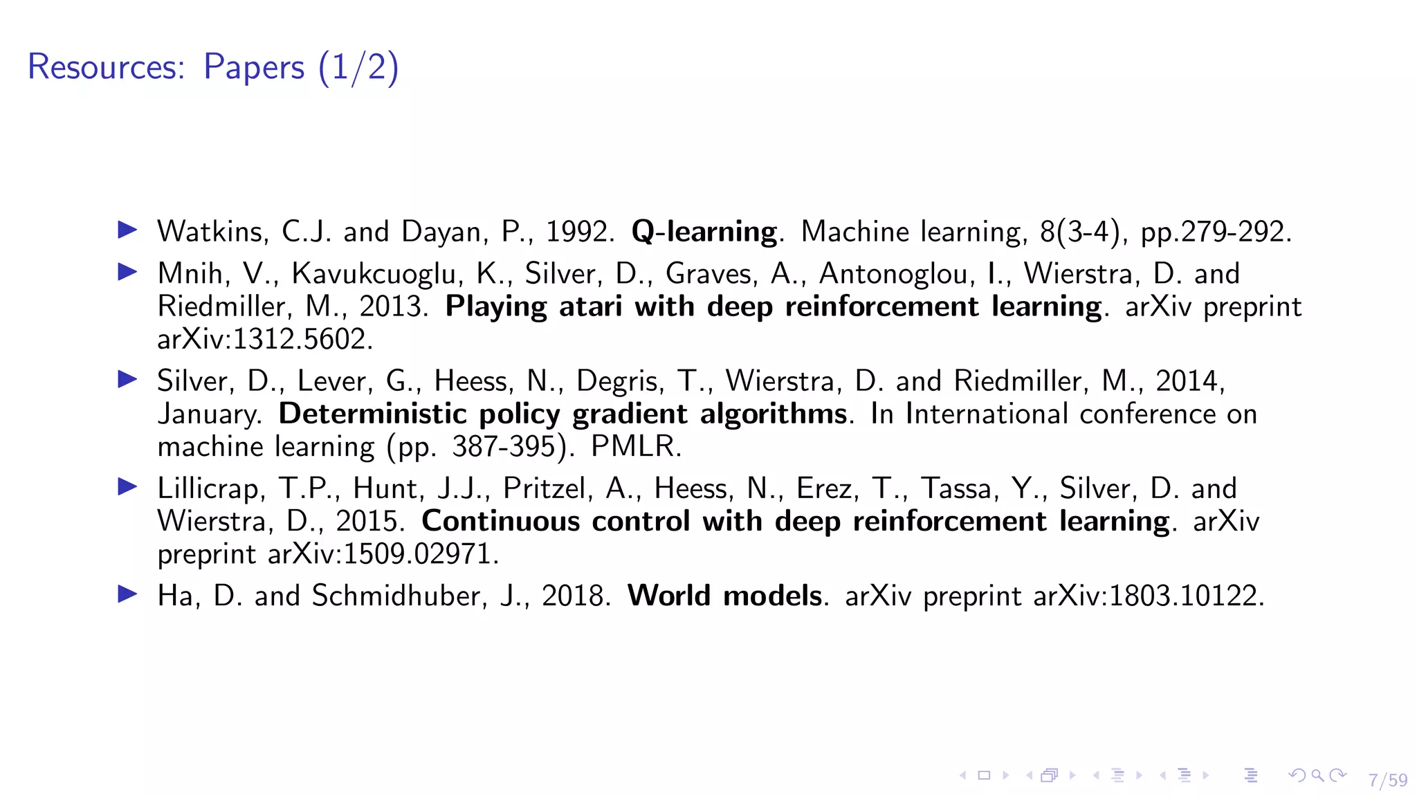 7/59
Resources: Papers (1/2)
I Watkins, C.J. and Dayan, P., 1992. Q-learning. Machine learning, 8(3-4), pp.279-292.
I Mnih, V., Kavukcuoglu, K., Silver, D., Graves, A., Antonoglou, I., Wierstra, D. and
Riedmiller, M., 2013. Playing atari with deep reinforcement learning. arXiv preprint
arXiv:1312.5602.
I Silver, D., Lever, G., Heess, N., Degris, T., Wierstra, D. and Riedmiller, M., 2014,
January. Deterministic policy gradient algorithms. In International conference on
machine learning (pp. 387-395). PMLR.
I Lillicrap, T.P., Hunt, J.J., Pritzel, A., Heess, N., Erez, T., Tassa, Y., Silver, D. and
Wierstra, D., 2015. Continuous control with deep reinforcement learning. arXiv
preprint arXiv:1509.02971.
I Ha, D. and Schmidhuber, J., 2018. World models. arXiv preprint arXiv:1803.10122.
 