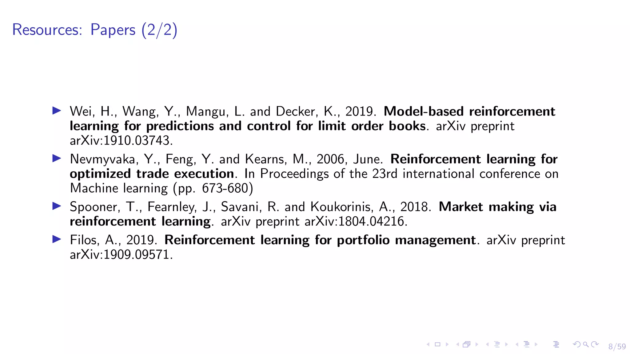 8/59
Resources: Papers (2/2)
I Wei, H., Wang, Y., Mangu, L. and Decker, K., 2019. Model-based reinforcement
learning for predictions and control for limit order books. arXiv preprint
arXiv:1910.03743.
I Nevmyvaka, Y., Feng, Y. and Kearns, M., 2006, June. Reinforcement learning for
optimized trade execution. In Proceedings of the 23rd international conference on
Machine learning (pp. 673-680)
I Spooner, T., Fearnley, J., Savani, R. and Koukorinis, A., 2018. Market making via
reinforcement learning. arXiv preprint arXiv:1804.04216.
I Filos, A., 2019. Reinforcement learning for portfolio management. arXiv preprint
arXiv:1909.09571.
 