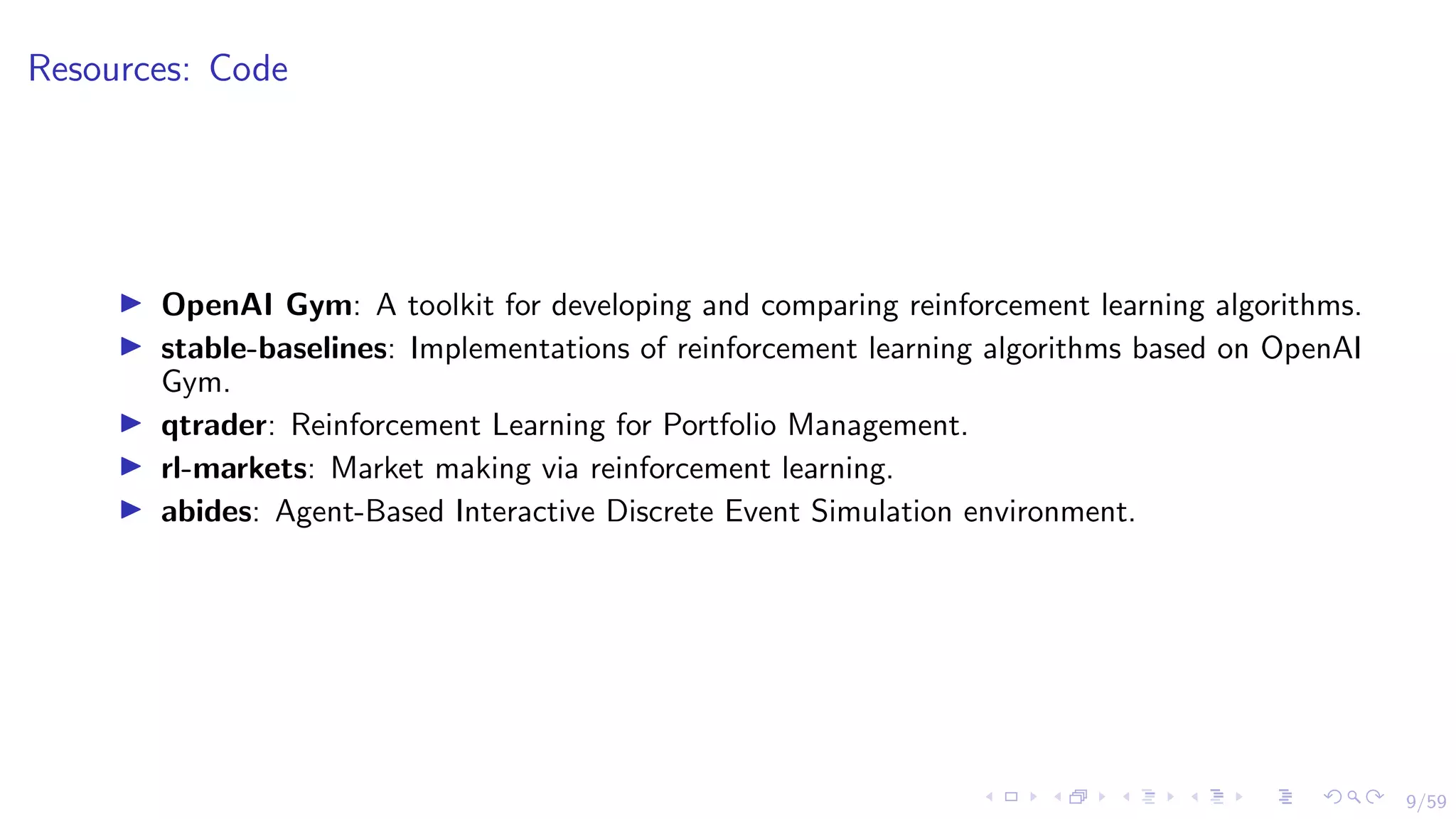 9/59
Resources: Code
I OpenAI Gym: A toolkit for developing and comparing reinforcement learning algorithms.
I stable-baselines: Implementations of reinforcement learning algorithms based on OpenAI
Gym.
I qtrader: Reinforcement Learning for Portfolio Management.
I rl-markets: Market making via reinforcement learning.
I abides: Agent-Based Interactive Discrete Event Simulation environment.
 