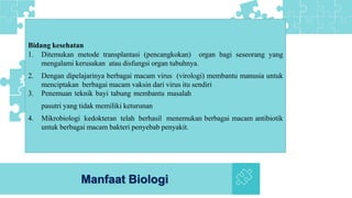 Manfaat Biologi
Bidang kesehatan
1. Ditemukan metode transplantasi (pencangkokan) organ bagi seseorang yang
mengalami kerusakan atau disfungsi organ tubuhnya.
2. Dengan dipelajarinya berbagai macam virus (virologi) membantu manusia untuk
menciptakan berbagai macam vaksin dari virus itu sendiri
3. Penemuan teknik bayi tabung membantu masalah
pasutri yang tidak memiliki keturunan
4. Mikrobiologi kedokteran telah berhasil menemukan berbagai macam antibiotik
untuk berbagai macam bakteri penyebab penyakit.
 