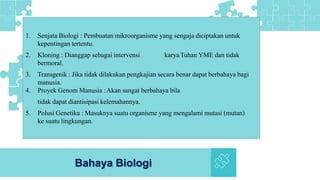 Bahaya Biologi
1. Senjata Biologi : Pembuatan mikroorganisme yang sengaja diciptakan untuk
kepentingan tertentu.
2. Kloning : Dianggap sebagai intervensi karyaTuhan YME dan tidak
bermoral.
3. Transgenik : Jika tidak dilakukan pengkajian secara benar dapat berbahaya bagi
manusia.
4. Proyek Genom Manusia :Akan sangat berbahaya bila
tidak dapat diantisipasi kelemahannya.
5. Polusi Genetika : Masuknya suatu organisme yang mengalami mutasi (mutan)
ke suatu lingkungan.
 