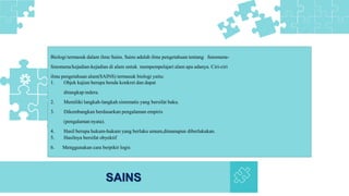 SAINS
Biologi termasuk dalam ilmu Sains. Sains adalah ilmu pengetahuan tentang fenomena-
fenomena/kejadian-kejadian di alam untuk mempempelajari alam apa adanya. Ciri-ciri
ilmu pengetahuan alam(SAINS) termasuk biologi yaitu:
1. Objek kajian berupa benda konkret dan dapat
ditangkap indera.
2. Memiliki langkah-langkah sistematis yang bersifat baku.
3. Dikembangkan berdasarkan pengalaman empiris
(pengalaman nyata).
4. Hasil berupa hukum-hukum yang berlaku umum,dimanapun diberlakukan.
5. Hasilnya bersifat obyektif
6. Menggunakan cara berpikir logis
 