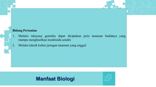 Manfaat Biologi
Bidang Pertanian
1. Melalui rekayasa genetika dapat diciptakan jenis tanaman budidaya yang
mampu menghasilkan insektisida sendiri
2. Melalui teknik kultur jaringan tanaman yang unggul
 