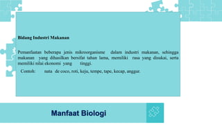 Manfaat Biologi
Bidang Industri Makanan
Pemanfaatan beberapa jenis mikroorganisme dalam industri makanan, sehingga
makanan yang dihasilkan bersifat tahan lama, memiliki rasa yang disukai, serta
memiliki nilai ekonomi yang tinggi.
Contoh: nata de coco, roti, keju, tempe, tape, kecap, anggur.
 