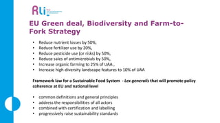EU Green deal, Biodiversity and Farm-to-
Fork Strategy
• Reduce nutrient losses by 50%,
• Reduce fertilizer use by 20%,
• Reduce pesticide use (or risks) by 50%,
• Reduce sales of antimicrobials by 50%,
• Increase organic farming to 25% of UAA ,
• Increase high-diversity landscape features to 10% of UAA
Framework law for a Sustainable Food System - Lex generalis that will promote policy
coherence at EU and national level
• common definitions and general principles
• address the responsibilities of all actors
• combined with certification and labelling
• progressively raise sustainability standards
 