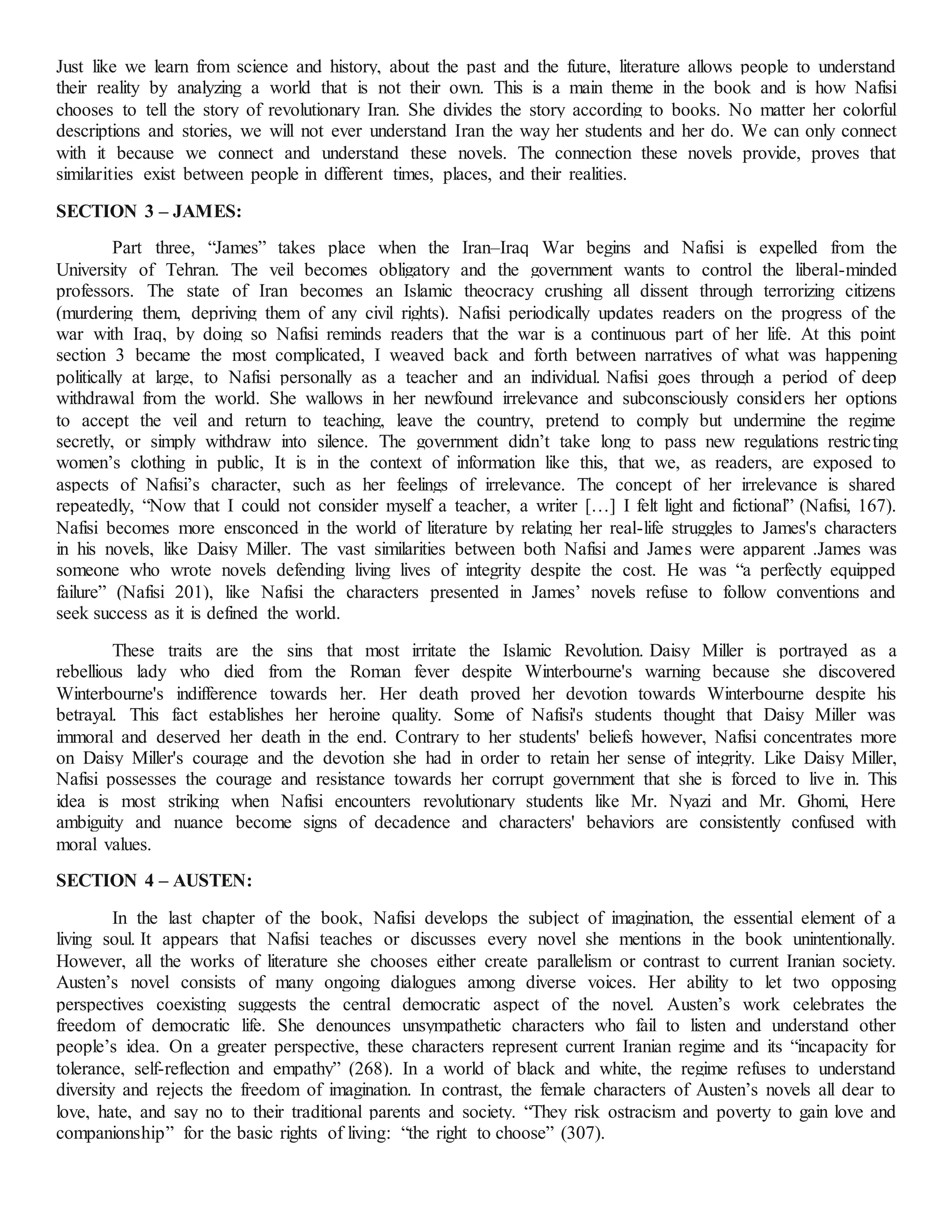 Just like we learn from science and history, about the past and the future, literature allows people to understand
their reality by analyzing a world that is not their own. This is a main theme in the book and is how Nafisi
chooses to tell the story of revolutionary Iran. She divides the story according to books. No matter her colorful
descriptions and stories, we will not ever understand Iran the way her students and her do. We can only connect
with it because we connect and understand these novels. The connection these novels provide, proves that
similarities exist between people in different times, places, and their realities.
SECTION 3 – JAMES:
Part three, “James” takes place when the Iran–Iraq War begins and Nafisi is expelled from the
University of Tehran. The veil becomes obligatory and the government wants to control the liberal-minded
professors. The state of Iran becomes an Islamic theocracy crushing all dissent through terrorizing citizens
(murdering them, depriving them of any civil rights). Nafisi periodically updates readers on the progress of the
war with Iraq, by doing so Nafisi reminds readers that the war is a continuous part of her life. At this point
section 3 became the most complicated, I weaved back and forth between narratives of what was happening
politically at large, to Nafisi personally as a teacher and an individual. Nafisi goes through a period of deep
withdrawal from the world. She wallows in her newfound irrelevance and subconsciously considers her options
to accept the veil and return to teaching, leave the country, pretend to comply but undermine the regime
secretly, or simply withdraw into silence. The government didn’t take long to pass new regulations restricting
women’s clothing in public, It is in the context of information like this, that we, as readers, are exposed to
aspects of Nafisi’s character, such as her feelings of irrelevance. The concept of her irrelevance is shared
repeatedly, “Now that I could not consider myself a teacher, a writer […] I felt light and fictional” (Nafisi, 167).
Nafisi becomes more ensconced in the world of literature by relating her real-life struggles to James's characters
in his novels, like Daisy Miller. The vast similarities between both Nafisi and James were apparent .James was
someone who wrote novels defending living lives of integrity despite the cost. He was “a perfectly equipped
failure” (Nafisi 201), like Nafisi the characters presented in James’ novels refuse to follow conventions and
seek success as it is defined the world.
These traits are the sins that most irritate the Islamic Revolution. Daisy Miller is portrayed as a
rebellious lady who died from the Roman fever despite Winterbourne's warning because she discovered
Winterbourne's indifference towards her. Her death proved her devotion towards Winterbourne despite his
betrayal. This fact establishes her heroine quality. Some of Nafisi's students thought that Daisy Miller was
immoral and deserved her death in the end. Contrary to her students' beliefs however, Nafisi concentrates more
on Daisy Miller's courage and the devotion she had in order to retain her sense of integrity. Like Daisy Miller,
Nafisi possesses the courage and resistance towards her corrupt government that she is forced to live in. This
idea is most striking when Nafisi encounters revolutionary students like Mr. Nyazi and Mr. Ghomi, Here
ambiguity and nuance become signs of decadence and characters' behaviors are consistently confused with
moral values.
SECTION 4 – AUSTEN:
In the last chapter of the book, Nafisi develops the subject of imagination, the essential element of a
living soul. It appears that Nafisi teaches or discusses every novel she mentions in the book unintentionally.
However, all the works of literature she chooses either create parallelism or contrast to current Iranian society.
Austen’s novel consists of many ongoing dialogues among diverse voices. Her ability to let two opposing
perspectives coexisting suggests the central democratic aspect of the novel. Austen’s work celebrates the
freedom of democratic life. She denounces unsympathetic characters who fail to listen and understand other
people’s idea. On a greater perspective, these characters represent current Iranian regime and its “incapacity for
tolerance, self-reflection and empathy” (268). In a world of black and white, the regime refuses to understand
diversity and rejects the freedom of imagination. In contrast, the female characters of Austen’s novels all dear to
love, hate, and say no to their traditional parents and society. “They risk ostracism and poverty to gain love and
companionship” for the basic rights of living: “the right to choose” (307).
 