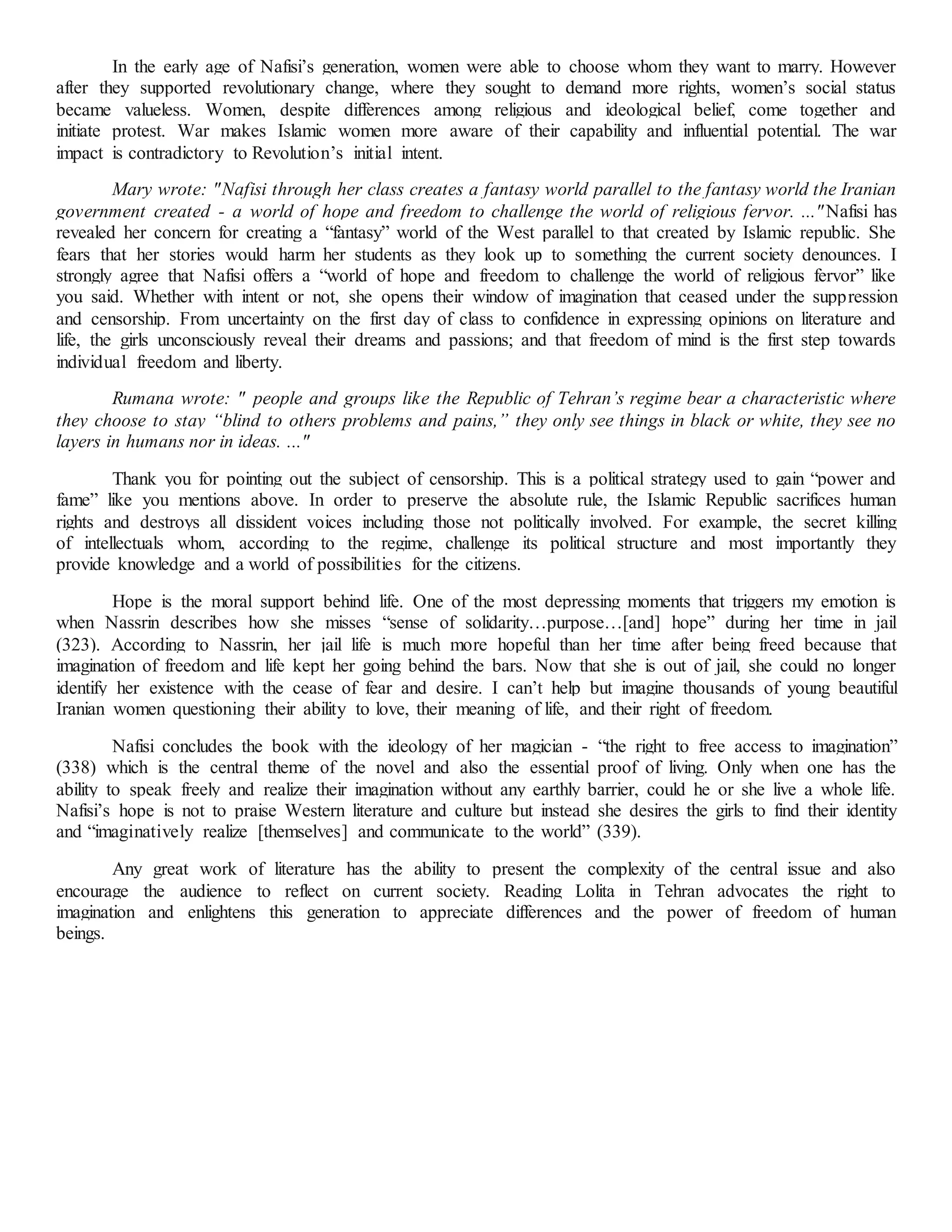 In the early age of Nafisi’s generation, women were able to choose whom they want to marry. However
after they supported revolutionary change, where they sought to demand more rights, women’s social status
became valueless. Women, despite differences among religious and ideological belief, come together and
initiate protest. War makes Islamic women more aware of their capability and influential potential. The war
impact is contradictory to Revolution’s initial intent.
Mary wrote: "Nafisi through her class creates a fantasy world parallel to the fantasy world the Iranian
government created - a world of hope and freedom to challenge the world of religious fervor. ..."Nafisi has
revealed her concern for creating a “fantasy” world of the West parallel to that created by Islamic republic. She
fears that her stories would harm her students as they look up to something the current society denounces. I
strongly agree that Nafisi offers a “world of hope and freedom to challenge the world of religious fervor” like
you said. Whether with intent or not, she opens their window of imagination that ceased under the suppression
and censorship. From uncertainty on the first day of class to confidence in expressing opinions on literature and
life, the girls unconsciously reveal their dreams and passions; and that freedom of mind is the first step towards
individual freedom and liberty.
Rumana wrote: " people and groups like the Republic of Tehran’s regime bear a characteristic where
they choose to stay “blind to others problems and pains,” they only see things in black or white, they see no
layers in humans nor in ideas. ..."
Thank you for pointing out the subject of censorship. This is a political strategy used to gain “power and
fame” like you mentions above. In order to preserve the absolute rule, the Islamic Republic sacrifices human
rights and destroys all dissident voices including those not politically involved. For example, the secret killing
of intellectuals whom, according to the regime, challenge its political structure and most importantly they
provide knowledge and a world of possibilities for the citizens.
Hope is the moral support behind life. One of the most depressing moments that triggers my emotion is
when Nassrin describes how she misses “sense of solidarity…purpose…[and] hope” during her time in jail
(323). According to Nassrin, her jail life is much more hopeful than her time after being freed because that
imagination of freedom and life kept her going behind the bars. Now that she is out of jail, she could no longer
identify her existence with the cease of fear and desire. I can’t help but imagine thousands of young beautiful
Iranian women questioning their ability to love, their meaning of life, and their right of freedom.
Nafisi concludes the book with the ideology of her magician - “the right to free access to imagination”
(338) which is the central theme of the novel and also the essential proof of living. Only when one has the
ability to speak freely and realize their imagination without any earthly barrier, could he or she live a whole life.
Nafisi’s hope is not to praise Western literature and culture but instead she desires the girls to find their identity
and “imaginatively realize [themselves] and communicate to the world” (339).
Any great work of literature has the ability to present the complexity of the central issue and also
encourage the audience to reflect on current society. Reading Lolita in Tehran advocates the right to
imagination and enlightens this generation to appreciate differences and the power of freedom of human
beings.
 