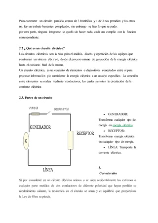 Para comenzar un circuito paralelo consta de 3 bombillos y 1 de 3 nos prendían y los otros
no. fue un trabajo bastantes complicado, sin embargo se hizo lo que se pudo.
por otra parte, ninguna integrante se quedó sin hacer nada, cada una cumplio con la funcion
correspondiente.
2.2 ¿ Qué es un circuito eléctrico?
Los circuitos eléctricos son la base para el análisis, diseño y operación de los equipos que
conforman un sistema eléctrico, desde el proceso mismo de generación de la energía eléctrica
hasta el consumo final de la misma.
Un circuito eléctrico, es un conjunto de elementos o dispositivos conectados entre sí para
procesar información y/o suministrar la energía eléctrica a un usuario específico. La conexión
entre elementos se realiza mediante conductores, los cuales permiten la circulación de la
corriente eléctrica
2.3. Partes de un circuito
● GENERADOR:
Transforma cualquier tipo de
energía en energía eléctrica.
● RECEPTOR:
Transforma energía eléctrica
en cualquier tipo de energía.
● LÍNEA: Transporta la
corriente eléctrica.
3.
Cortocircuito
Si por casualidad en un circuito eléctrico unimos o se unen accidentalmente los extremos o
cualquier parte metálica de dos conductores de diferente polaridad que hayan perdido su
recubrimiento aislante, la resistencia en el circuito se anula y el equilibrio que proporciona
la Ley de Ohm se pierde.
 