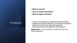 Problem..
• What is normal?
• How to measure deviation?
• What is higher deviation?
• It can be considered as a Markov Decision Process
problem because the decision of normal and abnormal
pattern at current time step will change the
environment which will affect the next decision.
Application: intrusion detection, credit card fraud, and
medical diagnoses
 