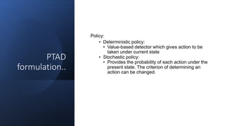 PTAD
formulation..
Policy:
• Deterministic policy:
• Value-based detector which gives action to be
taken under current state
• Stochastic policy:
• Provides the probability of each action under the
present state. The criterion of determining an
action can be changed.
 