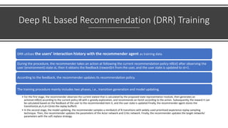 Deep RL based Recommendation (DRR) Training
DRR utilizes the users’ interaction history with the recommender agent as training data.
During the procedure, the recommender takes an action at following the current recommendation policy πθ(st) after observing the
user (environment) state st, then it obtains the feedback (reward)rt from the user, and the user state is updated to st+1.
According to the feedback, the recommender updates its recommendation policy.
The training procedure mainly includes two phases, i.e., transition generation and model updating.
• For the first stage, the recommender observes the current statest that is calculated by the proposed state representation module, then generates an
actionat=πθ(st) according to the current policy πθ with ε-greedy exploration, and recommends an itemit according to the action. Subsequently, the reward rt can
be calculated based on the feedback of the user to the recommended item it, and the user state is updated Finally, the recommender agent stores the
transition(st,at,rt,st+1)into the replay bufferD.
• In the second stage, the model updating, the recommender samples a minibatch of N transitions with widely used prioritized experience replay sampling
technique. Then, the recommender updates the parameters of the Actor network and Critic network. Finally, the recommender updates the target networks’
parameters with the soft replace strategy.
 
