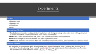 Experiments
Dataset
•Movielens 100k
•Movielens 1m
•Yahoo Music
•Jester
Comparison Method
•Popularity recommends the most popular item, i.e., the item with the highest average rating or the items with largest number
of positive ratings from current available items to the users at each timestep.
•PMF makes a matrix decomposition as SVD, while it only takes into account the non zero elements.
•SVD++mixes strengths of the latent model as well as the neighborhood model
•DRR-n simply utilizes the concatenation of the item embeddings to represent user state, which is widelyused in previous studies.
Reward Function
•in timestep t, the recommender agent recommends an item j to user i,(denoted as action a in states), and the rating rate i,j
comes from the interaction logs if user I actually rates item j, or from a predicted value by the simulator otherwise. Therefore,
the reward function can be defined as follows: R(s,a) =rate i,j/10
 