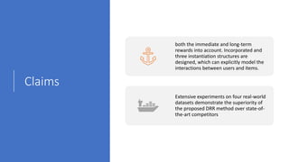 Claims
both the immediate and long-term
rewards into account. Incorporated and
three instantiation structures are
designed, which can explicitly model the
interactions between users and items.
Extensive experiments on four real-world
datasets demonstrate the superiority of
the proposed DRR method over state-of-
the-art competitors
 