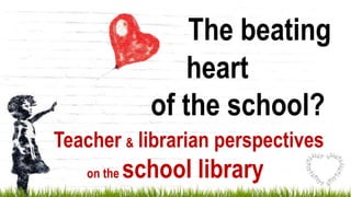 The beating
heart
of the school?
Teacher & librarian perspectives
on the school library
 