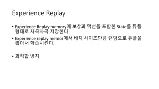 Experience Replay
• Experience Replay memory에 보상과 액션을 포함한 State를 튜플
형태로 차곡차곡 저장한다.
• Experience replay memor에서 배치 사이즈만큼 랜덤으로 튜플을
뽑아서 학습시킨다.
• 과적합 방지
 