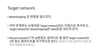 Target network
• Bootstrapping 은 편향을 일으킨다.
• 이미 존재하는 뉴럴넷을 Target network라는 이름으로 복사하고,
Target network는 bootstrapping한 label값을 내는데 쓴다.
• Neural network가 약 10번정도 업데이트 할 동안 target network는
1번 정도 업데이트를 주기적으로 한다(기준값이 계속 움직이지 않도록
하여 편향을 방지한다).
 