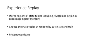 Experience Replay
• Stores millions of state tuples including reward and action in
Experience Replay memory.
• Choose the state tuples at random by batch size and train
• Prevent overfitting
 