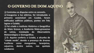  Controlou as disputas entre os coronéis.
 Inaugurou a luz elétrica, foi introduzido o
primeiro automóvel em Cuiabá, foram
edificadas edifícios públicos, pontes em Três
lagoas e Cuiabá;
 Foi criado o Instituto Histórico e Geográfico
de Mato Grosso, a Academia Mato-grossense
de Letras, instalação do Observatório
Meteorológico e Sismográfico;
 D. Aquino conferiu a Cuiabá, a alcunha de
“cidade verde”, devido a presença de árvores
frutíferas como mangueiras, laranjeiras,
cajueiros, dentre outras, nos quintais
cuiabanos
 