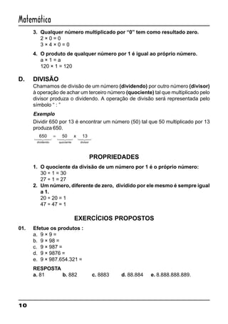 10
Matemática
3. Qualquer número multiplicado por “0” tem como resultado zero.
2 × 0 = 0
3 × 4 × 0 = 0
4. O produto de qualquer número por 1 é igual ao próprio número.
a × 1 = a
120 × 1 = 120
D. DIVISÃO
Chamamos de divisão de um número (dividendo) por outro número (divisor)
à operação de achar um terceiro número (quociente) tal que multiplicado pelo
divisor produza o dividendo. A operação de divisão será representada pelo
símbolo “ : ”
Exemplo
Dividir 650 por 13 é encontrar um número (50) tal que 50 multiplicado por 13
produza 650.
650 50 13
dividendo quociente divisor
x
1 24 34 1 24 34 124 34
=
PROPRIEDADES
1. O quociente da divisão de um número por 1 é o próprio número:
30 ÷ 1 = 30
27 ÷ 1 = 27
2. Um número, diferente de zero, dividido por ele mesmo é sempre igual
a 1.
20 ÷ 20 = 1
47 ÷ 47 = 1
EXERCÍCIOS PROPOSTOS
01. Efetue os produtos :
a. 9 × 9 =
b. 9 × 98 =
c. 9 × 987 =
d. 9 × 9876 =
e. 9 × 987.654.321 =
RESPOSTA
a. 81 b. 882 c. 8883 d. 88.884 e. 8.888.888.889.
 