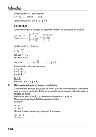 100
Matemática
Substituindo y = 2 em (*) temos
x = 1+y ∴ x=1+2 ∴ x=3
Logo a solução é: x = 3 e y = 2
EXEMPLO
Vamos encontrar a solução do seguinte sistema de equações do 1º grau.
2 4 10
12 4 4 4 4
12
x y
x y y
+ = ⇒
− = ⇒


 =
+
⇒





x =
10 - 4y
2
x
x = 5 - 2y (*)
x =
1+ y
3
(**)
Igualando (*) e (**) temos
5 2
1
3
− =
+
y
y
3(5-2y) = 1 + y
15 - 6y = 1 + y
-7y = -14 ∴ y =
−
−
14
7
∴ y = 2
Substituindo y=2 em (*) teremos
x = 5 - 2y
x = 5 - 2 × 2
x = 5 - 4
x = 1
Solução: x = 1 e y = 2
3º. Método de redução ao mesmo coeficiente
Comparamos as duas equações de modo que possuam o mesmo coeficiente
para a mesma incógnita. Eliminamos então esta incógnita obtendo assim a
solução da outra.
Após obter esta solução procedemos como no caso anterior.
Alguns exemplos para facilitar a compreensão.
Exemplo:
x y
x y
− =
+ =



1
2 7
Multiplicando a primeira equação por 2 teremos:
2 2 2
2 7
x y
x y
− =
+ =



 