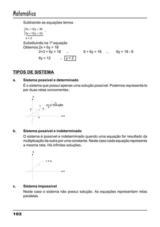 102
Matemática
Subtraindo as equações temos
4 12 36
3 12 33
x y
x y
+ =
+ =



-
x = 3
Substituindo na 1ª equação
Obtemos 2x + 6y = 18
2×3 + 6y = 18 ∴ 6 + 6y = 18 ∴ 6y = 18 - 6
6y = 12 ∴ y = 2
TIPOS DE SISTEMA
a. Sistema possível e determinado
É o sistema que possui apenas uma solução possível. Podemos representá-lo
por duas retas concorrentes.
b. Sistema possível e indeterminado
O sistema é possível e indeterminado quando uma equação for resultado da
multiplicação da outra por uma constante. Neste caso cada equação representa
a mesma reta. Há infinitas soluções.
c. Sistema impossível
Neste caso o sistema não possui solução. As equações representam retas
paralelas.
 