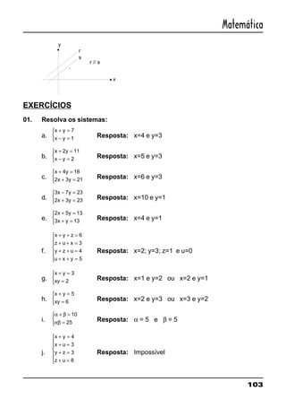 103
Matemática
EXERCÍCIOS
01. Resolva os sistemas:
a.
x y
x y
+ =
− =



7
1 Resposta: x=4 e y=3
b.
x y
x y
+ =
− =



2 11
2 Resposta: x=5 e y=3
c.
x y
x y
+ =
+ =



4 18
2 3 21 Resposta: x=6 e y=3
d.
3 7 23
2 3 23
x y
x y
− =
+ =



Resposta: x=10 e y=1
e.
2 5 13
3 13
x y
x y
+ =
+ =



Resposta: x=4 e y=1
f.
x y z
z u x
y z u
u x y
+ + =
+ + =
+ + =
+ + =







6
3
4
5
Resposta: x=2; y=3; z=1 e u=0
g.
x y
xy
+ =
=



3
2 Resposta: x=1 e y=2 ou x=2 e y=1
h.
x y
xy
+ =
=



5
6 Resposta: x=2 e y=3 ou x=3 e y=2
i.
α β
αβ
+ =
=



10
25 Resposta: α = 5 e β = 5
j.
x y
x u
y z
z u
+ =
+ =
+ =
+ =







4
3
3
8
Resposta: Impossível
 