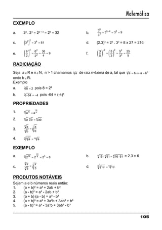 105
Matemática
EXEMPLO
a. 22
. 23
= 22 + 3
= 25
= 32 b.
3
3
3 3 9
6
4
6 4 2
= = =−
c. ( )3 3 812 2 4
= = d. (2.3)3
= 23
. 33
= 8 x 27 = 216
e.
6
2
6
2
36
4
9
2 2
2





 = = = f.
3
5
5
3
5
3
25
9
2 2 2
2





 =





 = =
−
RADICIAÇÃO
Seja a ∈R e n ∈N, n > 1 chamamos an de raiz n-ézima de a, tal que a b a bn n
= ⇔ =
onde b ∈R.
Exemplo
a. 8 23
= pois 8 = 2³
b. − = −64 43 pois -64 = (-4)³
PROPRIEDADES
1. a amn
m
n=
2. a b abn n n
=
3.
a
b
a
b
n
n
n=
4. a amn nm
=
EXEMPLO
a. 2 2 2 8124
12
4 3
= = = b. 16 81 16 814 4 4
⋅ = ⋅ = 2.3 = 6
c.
2
3
2
3
3
3
3= d. 10 1043 12
=
PRODUTOS NOTÁVEIS
Sejam a e b números reais então:
1. (a + b)² = a² + 2ab + b²
2. (a - b)² = a² - 2ab + b²
3. (a + b) (a - b) = a² - b²
4. (a + b)³ = a³ + 3a²b + 3ab² + b³
5. (a - b)³ = a³ - 3a²b + 3ab² - b³
 