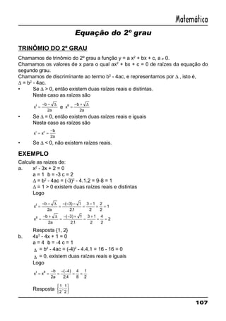 107
Matemática
Equação do 2º grau
TRINÔMIO DO 2º GRAU
Chamamos de trinômio do 2º grau a função y = a x2
+ bx + c, a ≠ 0.
Chamamos os valores de x para o qual ax2
+ bx + c = 0 de raízes da equação do
segundo grau.
Chamamos de discriminante ao termo b2
- 4ac, e representamos por ∆ , isto é,
∆ = b2
- 4ac.
• Se ∆ > 0, então existem duas raízes reais e distintas.
Neste caso as raízes são
x
b
a
I
=
− − ∆
2
e x
b
a
II
=
− + ∆
2
• Se ∆ = 0, então existem duas raízes reais e iguais
Neste caso as raízes são
x x
b
a
I II
= =
−
2
• Se ∆ < 0, não existem raízes reais.
EXEMPLO
Calcule as raizes de:
a. x2
- 3x + 2 = 0
a = 1 b = -3 c = 2
∆ = b2
- 4ac = (-3)2
- 4.1.2 = 9-8 = 1
∆ = 1 > 0 existem duas raízes reais e distintas
Logo
x
b
a
x
b
a
I
II
=
− −
=
− − −
=
−
= =
=
− +
=
− − +
=
+
= =
∆
∆
2
3 1
21
3 1
2
2
2
1
2
3 1
21
3 1
2
4
2
2
( )
.
( )
.
Resposta {1, 2}
b. 4x2
- 4x + 1 = 0
a = 4 b = -4 c = 1
∆ = b2
- 4ac = (-4)2
- 4.4.1 = 16 - 16 = 0
∆ = 0, existem duas raízes reais e iguais
Logo
x x
b
a
I II
= =
−
=
− −
= =
2
4
2 4
4
8
1
2
( )
.
Resposta
1
2
1
2
;






 