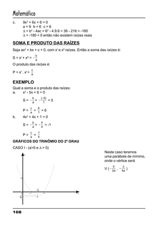 108
Matemática
c. 9x2
+ 6x + 6 = 0
a = 9 b = 6 c = 6
∆ = b2
- 4ac = 62
- 4.9.6 = 36 - 216 = -180
∆ = -180 < 0 então não existem raízes reais
SOMA E PRODUTO DAS RAÍZES
Seja ax2
+ bx + c = 0, com xI
e xII
raízes. Então a soma das raízes é:
S = xI
+ xII
= −
b
a
O produto das raízes é:
P = xI
. xI
=
c
a
EXEMPLO
Qual a soma e o produto das raízes:
a. x2
- 5x + 6 = 0
S = −
b
a
= −
−( )5
1
= 5
P =
c
a
=
6
1
= 6
b. 4x2
+ 4x + 1 = 0
S = −
b
a
= −
4
4
= -1
P =
c
a
=
1
4
GRÁFICOS DO TRINÔMIO DO 2º GRAU
CASO I - (a>0 e ∆ > 0)
Neste caso teremos
uma parábola de mínimo,
onde o vértice será
V ( −
b
a2
, −
∆
4a
)
0
C
y
x
V
xI
xII
4a
D
2a
b
 
