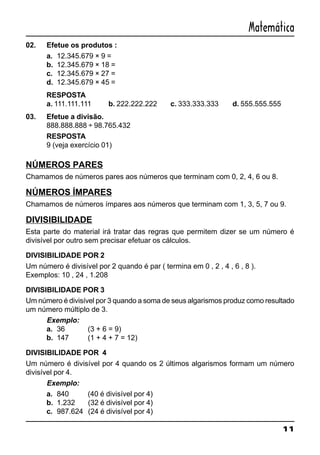 11
Matemática
02. Efetue os produtos :
a. 12.345.679 × 9 =
b. 12.345.679 × 18 =
c. 12.345.679 × 27 =
d. 12.345.679 × 45 =
RESPOSTA
a. 111.111.111 b. 222.222.222 c. 333.333.333 d. 555.555.555
03. Efetue a divisão.
888.888.888 ÷ 98.765.432
RESPOSTA
9 (veja exercício 01)
NÚMEROS PARES
Chamamos de números pares aos números que terminam com 0, 2, 4, 6 ou 8.
NÚMEROS ÍMPARES
Chamamos de números ímpares aos números que terminam com 1, 3, 5, 7 ou 9.
DIVISIBILIDADE
Esta parte do material irá tratar das regras que permitem dizer se um número é
divisível por outro sem precisar efetuar os cálculos.
DIVISIBILIDADE POR 2
Um número é divisível por 2 quando é par ( termina em 0 , 2 , 4 , 6 , 8 ).
Exemplos: 10 , 24 , 1.208
DIVISIBILIDADE POR 3
Um número é divisível por 3 quando a soma de seus algarismos produz como resultado
um número múltiplo de 3.
Exemplo:
a. 36 (3 + 6 = 9)
b. 147 (1 + 4 + 7 = 12)
DIVISIBILIDADE POR 4
Um número é divisível por 4 quando os 2 últimos algarismos formam um número
divisível por 4.
Exemplo:
a. 840 (40 é divisível por 4)
b. 1.232 (32 é divisível por 4)
c. 987.624 (24 é divisível por 4)
 