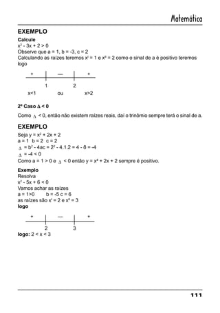 111
Matemática
EXEMPLO
Calcule
x2
- 3x + 2 > 0
Observe que a = 1, b = -3, c = 2
Calculando as raízes teremos xI
= 1 e xII
= 2 como o sinal de a é positivo teremos
logo
+ — +
1 2
x<1 ou x>2
2º Caso ∆∆∆∆∆ < 0
Como ∆ < 0, então não existem raízes reais, daí o trinômio sempre terá o sinal de a.
EXEMPLO
Seja y = x2
+ 2x + 2
a = 1 b = 2 c = 2
∆ = b2
- 4ac = 22
- 4.1.2 = 4 - 8 = -4
∆ = -4 < 0
Como a = 1 > 0 e ∆ < 0 então y = x² + 2x + 2 sempre é positivo.
Exemplo
Resolva
x2
- 5x + 6 < 0
Vamos achar as raízes
a = 1>0 b = -5 c = 6
as raízes são xI
= 2 e xII
= 3
logo
+ — +
2 3
logo: 2 < x < 3
 