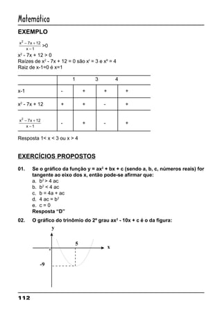 112
Matemática
EXEMPLO
x x
x
2
7 12
1
− +
−
>0
x2
- 7x + 12 > 0
Raízes de x2
- 7x + 12 = 0 são xI
= 3 e xII
= 4
Raiz de x-1=0 é x=1
1 3 4
x-1 - + + +
x2
- 7x + 12 + + - +
x x
x
2
7 12
1
− +
−
- + - +
Resposta 1< x < 3 ou x > 4
EXERCÍCIOS PROPOSTOS
01. Se o gráfico da função y = ax2
+ bx + c (sendo a, b, c, números reais) for
tangente ao eixo dos x, então pode-se afirmar que:
a. b2
> 4 ac
b. b2
< 4 ac
c. b = 4a + ac
d. 4 ac = b2
e. c = 0
Resposta “D”
02. O gráfico do trinômio do 2º grau ax2
- 10x + c é o da figura:
0
y
x
-9
5
 