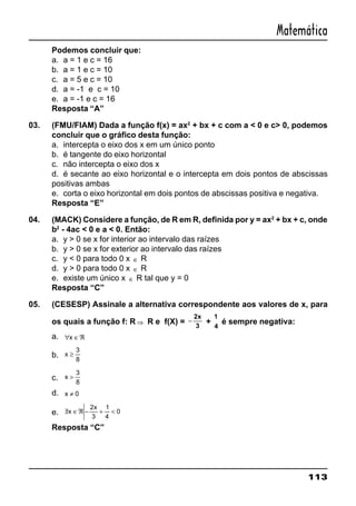 113
Matemática
Podemos concluir que:
a. a = 1 e c = 16
b. a = 1 e c = 10
c. a = 5 e c = 10
d. a = -1 e c = 10
e. a = -1 e c = 16
Resposta “A”
03. (FMU/FIAM) Dada a função f(x) = ax2
+ bx + c com a < 0 e c> 0, podemos
concluir que o gráfico desta função:
a. intercepta o eixo dos x em um único ponto
b. é tangente do eixo horizontal
c. não intercepta o eixo dos x
d. é secante ao eixo horizontal e o intercepta em dois pontos de abscissas
positivas ambas
e. corta o eixo horizontal em dois pontos de abscissas positiva e negativa.
Resposta “E”
04. (MACK) Considere a função, de R em R, definida por y = ax2
+ bx + c, onde
b2
- 4ac < 0 e a < 0. Então:
a. y > 0 se x for interior ao intervalo das raízes
b. y > 0 se x for exterior ao intervalo das raízes
c. y < 0 para todo 0 x ∈ R
d. y > 0 para todo 0 x ∈ R
e. existe um único x ∈ R tal que y = 0
Resposta “C”
05. (CESESP) Assinale a alternativa correspondente aos valores de x, para
os quais a função f: R ⇒ R e f(X) = −
2x
3
+
1
4
é sempre negativa:
a. ∀ ∈ℜx
b. x ≥
3
8
c. x >
3
8
d. x ≠ 0
e. /∃ ∈ℜ − + <x
x2
3
1
4
0
Resposta “C”
 