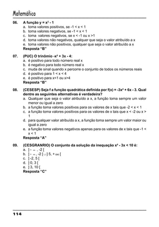 114
Matemática
06. A função y = x2
- 1
a. toma valores positivos, se -1 < x < 1
b. toma valores negativos, se -1 < x < 1
c. toma valores negativos, se x < -1 ou x >1
d. toma valores não negativos, qualquer que seja o valor atribuído a x
e. toma valores não positivos, qualquer que seja o valor atribuído a x
Resposta “B”
07. (PUC) O trinômio -x² + 3x - 4:
a. é positivo para todo número real x
b. é negativo para todo número real x
c. muda de sinal quando x percorre o conjunto de todos os números reais
d. é positivo para 1 < x < 4
e. é positivo para x<1 ou x>4
Resposta “B”
08. (CESESP) Seja f a função quadrática definida por f(x) = -3x² + 6x - 3. Qual
dentre as seguintes alternativas é verdadeira?
a. Qualquer que seja o valor atribuído a x, a função toma sempre um valor
menor ou igual a zero
b. a função toma valores positivos para os valores de x tais que -2 < x < 1
c. a função toma valores positivos para os valores de x tais que x < -2 ou x >
1
d. para qualquer valor atribuído a x, a função toma sempre um valor maior ou
igual a zero
e. a função toma valores negativos apenas para os valores de x tais que -1 <
x < 1
Resposta “A”
09. (CESGRANRIO) O conjunto da solução da inequação x² - 3x < 10 é:
a. ] - ∞ , -2 [
b. ] - ∞ , -2 [ ∪ ] 5, + ∞ [
c. ] -2, 5 [
d. ] 0, 3 [
e. ] 3, 10 [
Resposta “C”
 